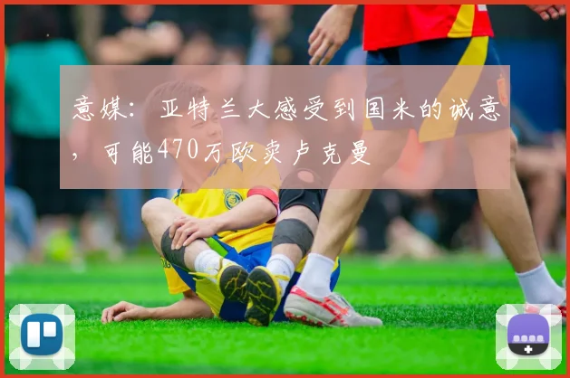 意媒：亚特兰大感受到国米的诚意，可能470万欧卖卢克曼